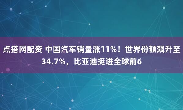 点搭网配资 中国汽车销量涨11%！世界份额飙升至34.7%，比亚迪挺进全球前6