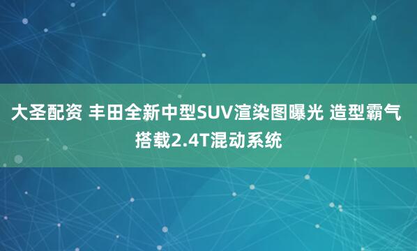 大圣配资 丰田全新中型SUV渲染图曝光 造型霸气 搭载2.4T混动系统