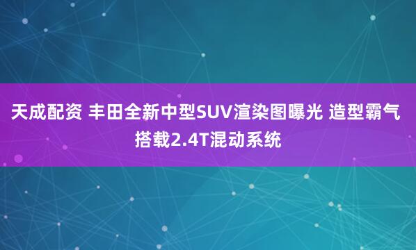 天成配资 丰田全新中型SUV渲染图曝光 造型霸气 搭载2.4T混动系统