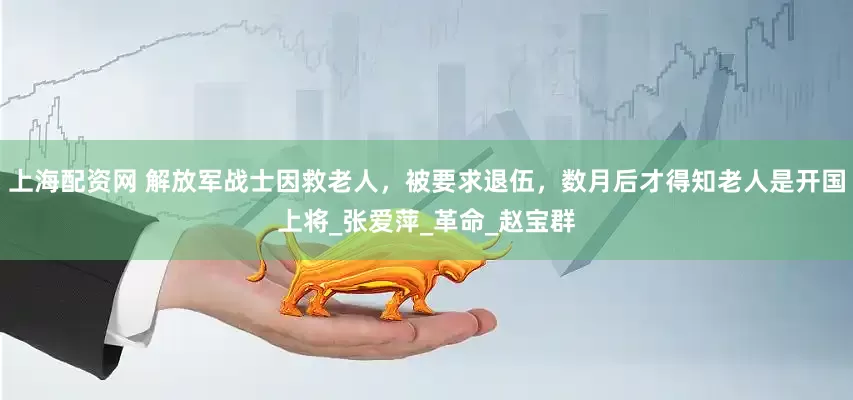 上海配资网 解放军战士因救老人，被要求退伍，数月后才得知老人是开国上将_张爱萍_革命_赵宝群