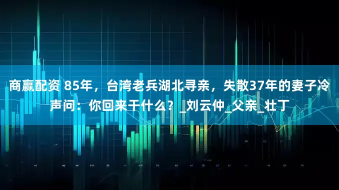 商赢配资 85年，台湾老兵湖北寻亲，失散37年的妻子冷声问：你回来干什么？_刘云仲_父亲_壮丁