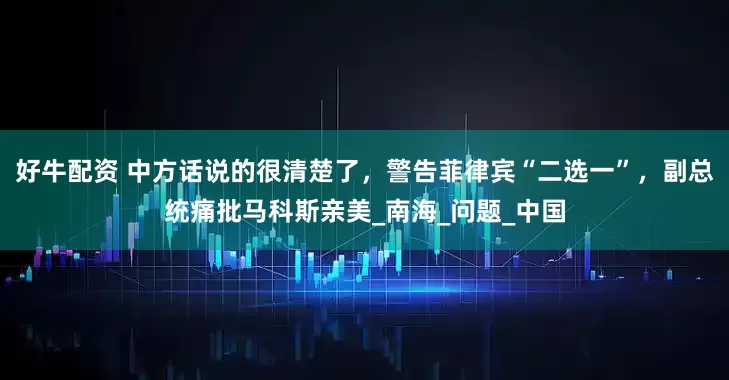好牛配资 中方话说的很清楚了，警告菲律宾“二选一”，副总统痛批马科斯亲美_南海_问题_中国