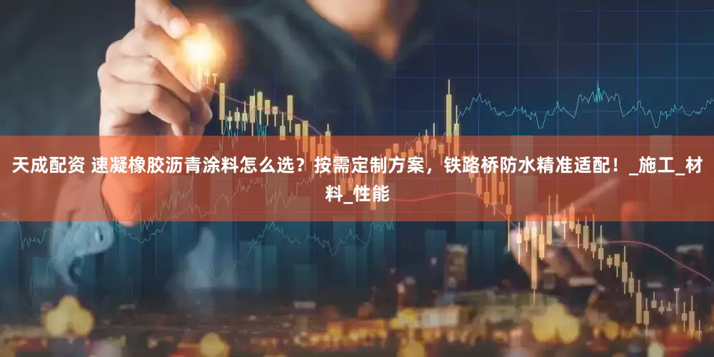 天成配资 速凝橡胶沥青涂料怎么选？按需定制方案，铁路桥防水精准适配！_施工_材料_性能