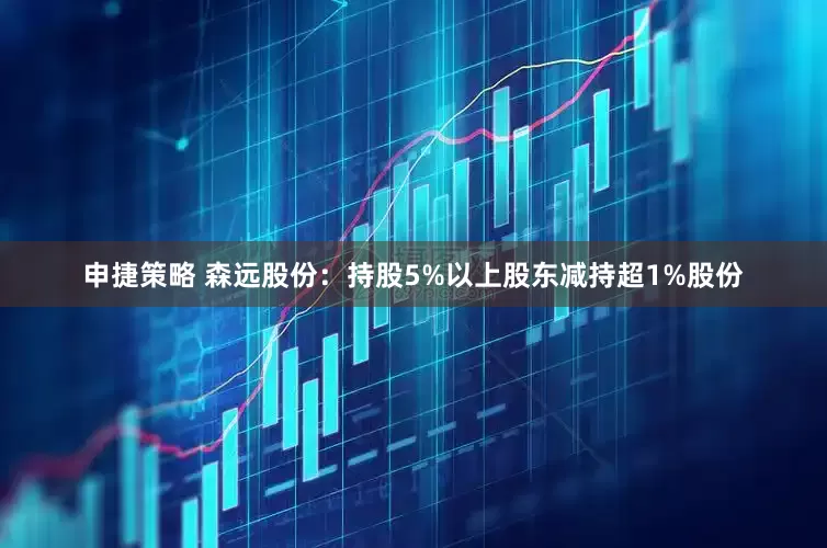 申捷策略 森远股份：持股5%以上股东减持超1%股份