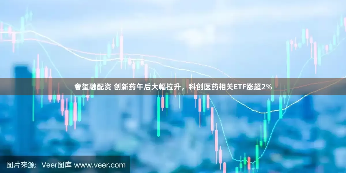 奢玺融配资 创新药午后大幅拉升，科创医药相关ETF涨超2%