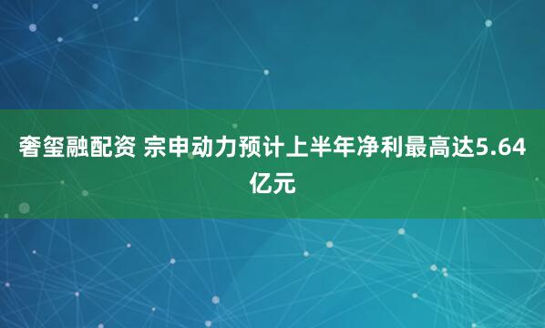 奢玺融配资 宗申动力预计上半年净利最高达5.64亿元