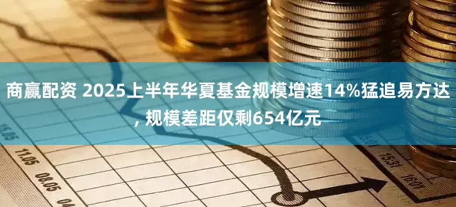 商赢配资 2025上半年华夏基金规模增速14%猛追易方达, 规模差距仅剩654亿元