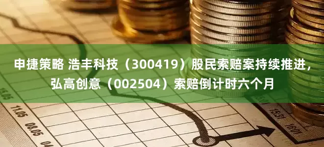 申捷策略 浩丰科技（300419）股民索赔案持续推进，弘高创意（002504）索赔倒计时六个月