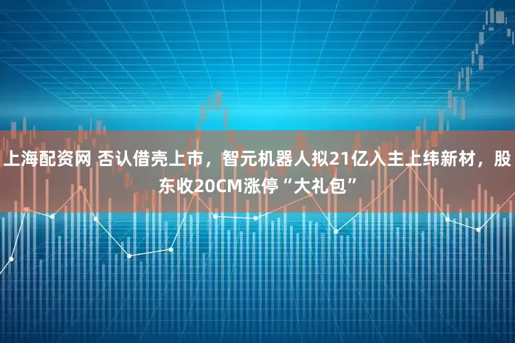 上海配资网 否认借壳上市，智元机器人拟21亿入主上纬新材，股东收20CM涨停“大礼包”