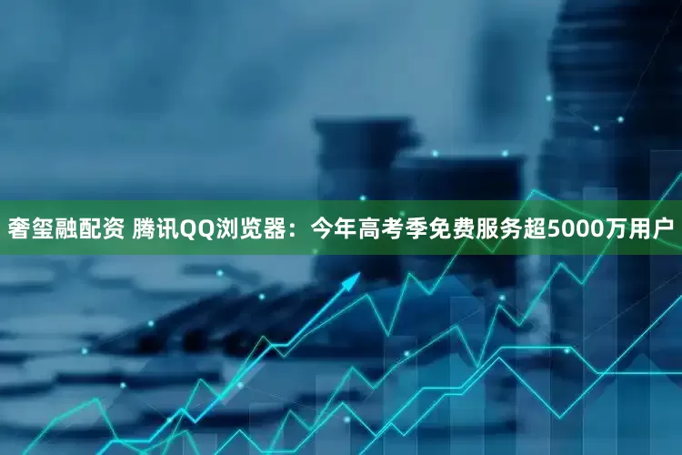 奢玺融配资 腾讯QQ浏览器：今年高考季免费服务超5000万用户