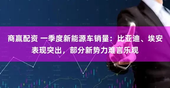 商赢配资 一季度新能源车销量：比亚迪、埃安表现突出，部分新势力难言乐观