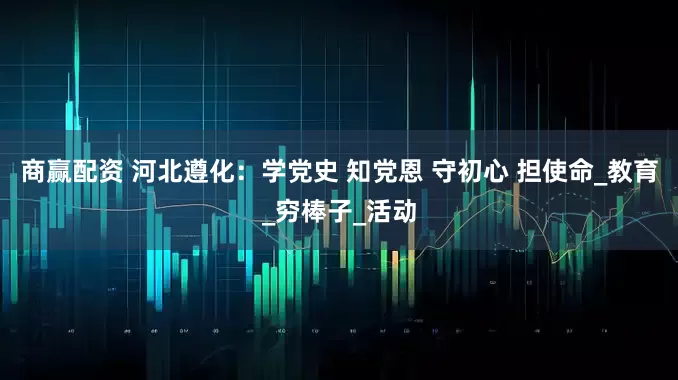 商赢配资 河北遵化：学党史 知党恩 守初心 担使命_教育_穷棒子_活动