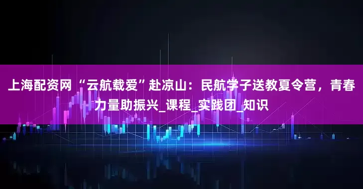 上海配资网 “云航载爱”赴凉山：民航学子送教夏令营，青春力量助振兴_课程_实践团_知识