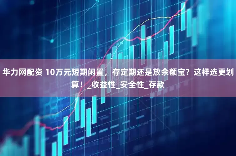 华力网配资 10万元短期闲置，存定期还是放余额宝？这样选更划算！_收益性_安全性_存款