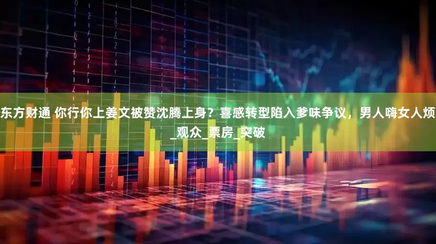东方财通 你行你上姜文被赞沈腾上身？喜感转型陷入爹味争议，男人嗨女人烦_观众_票房_突破