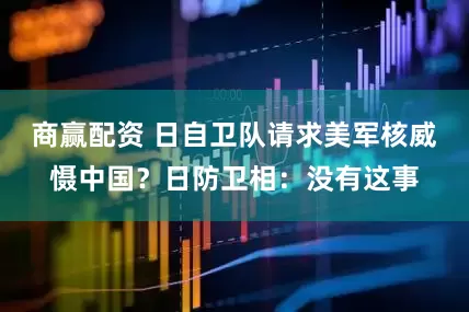 商赢配资 日自卫队请求美军核威慑中国？日防卫相：没有这事