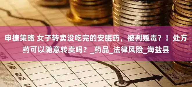 申捷策略 女子转卖没吃完的安眠药，被判贩毒？！处方药可以随意转卖吗？_药品_法律风险_海盐县