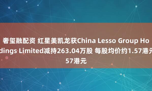 奢玺融配资 红星美凯龙获China Lesso Group Holdings Limited减持263.04万股 每股均价约1.57港元