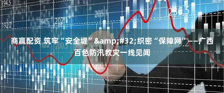 商赢配资 筑牢“安全堤”&#32;织密“保障网”——广西百色防汛救灾一线见闻