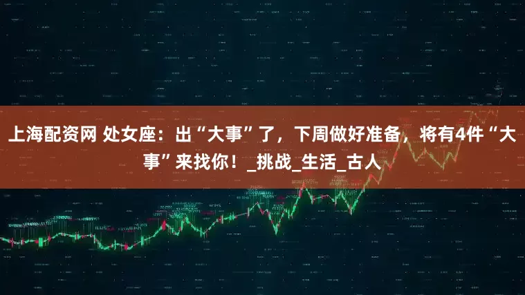 上海配资网 处女座:出“大事”了,下周做好准备,将有4件“大事”来找你!_挑战_生活_古人