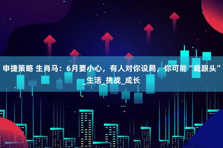 申捷策略 生肖马:6月要小心,有人对你设局,你可能“栽跟头”_生活_挑战_成长