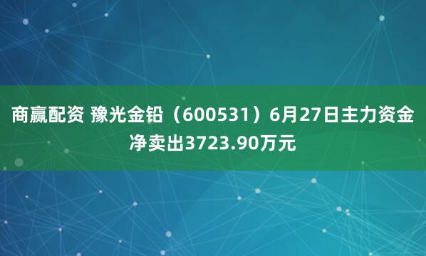 商赢配资 豫光金铅（600531）6月27日主力资金净卖出3723.90万元