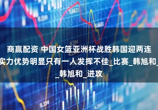 商赢配资 中国女篮亚洲杯战胜韩国迎两连胜，实力优势明显只有一人发挥不佳_比赛_韩旭和_进攻