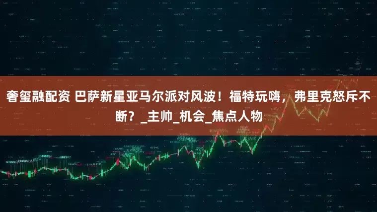 奢玺融配资 巴萨新星亚马尔派对风波！福特玩嗨，弗里克怒斥不断？_主帅_机会_焦点人物