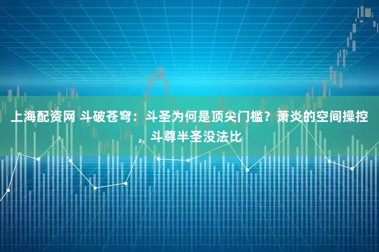 上海配资网 斗破苍穹：斗圣为何是顶尖门槛？萧炎的空间操控，斗尊半圣没法比