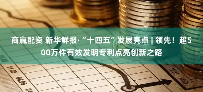 商赢配资 新华鲜报·“十四五”发展亮点 | 领先！超500万件有效发明专利点亮创新之路