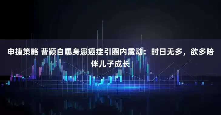 申捷策略 曹颖自曝身患癌症引圈内震动:时日无多,欲多陪伴儿子成长