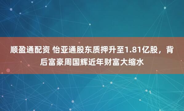 顺盈通配资 怡亚通股东质押升至1.81亿股，背后富豪周国辉近年财富大缩水