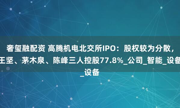 奢玺融配资 高腾机电北交所IPO：股权较为分散，王坚、茅木泉、陈峰三人控股77.8%_公司_智能_设备