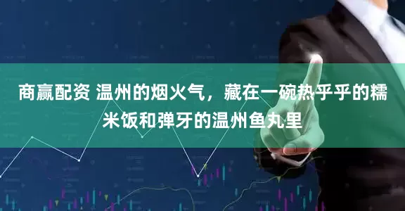 商赢配资 温州的烟火气，藏在一碗热乎乎的糯米饭和弹牙的温州鱼丸里