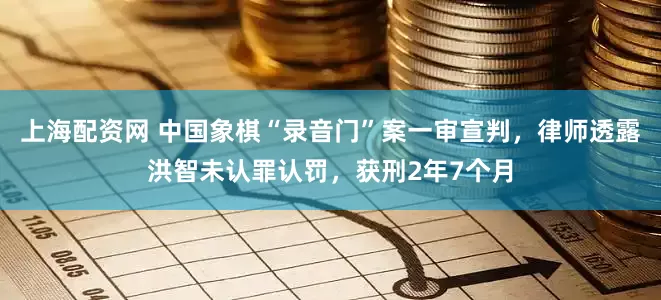 上海配资网 中国象棋“录音门”案一审宣判，律师透露洪智未认罪认罚，获刑2年7个月