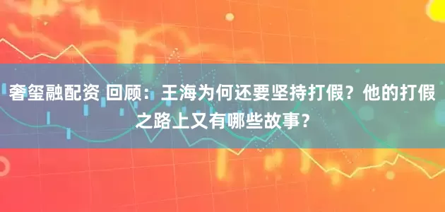 奢玺融配资 回顾：王海为何还要坚持打假？他的打假之路上又有哪些故事？