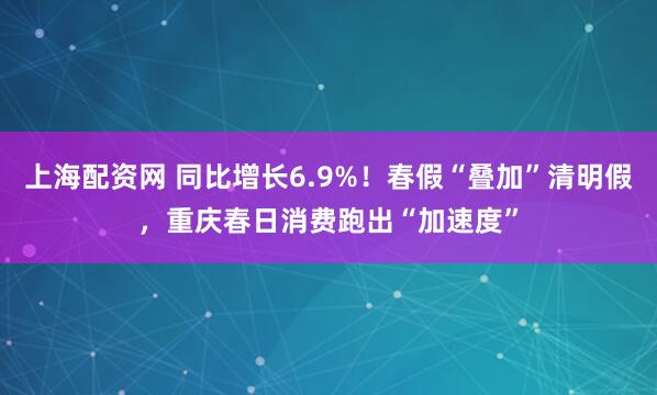 上海配资网 同比增长6.9%!春假“叠加”清明假,重庆春日消费跑出“加速度”