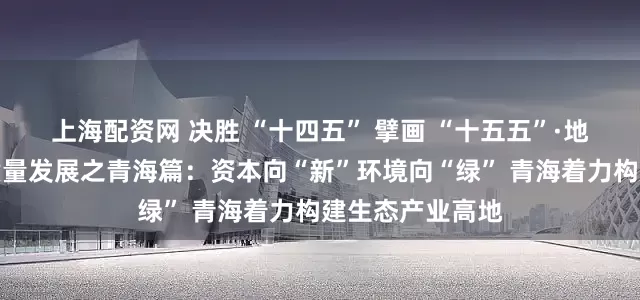 上海配资网 决胜 “十四五” 擘画 “十五五”·地方资本市场高质量发展之青海篇：资本向“新”环境向“绿” 青海着力构建生态产业高地