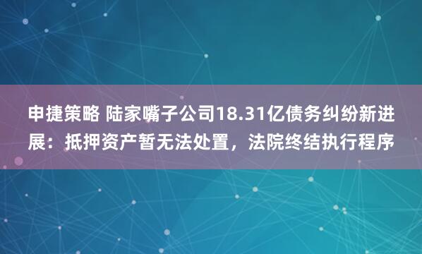 申捷策略 陆家嘴子公司18.31亿债务纠纷新进展：抵押资产暂无法处置，法院终结执行程序