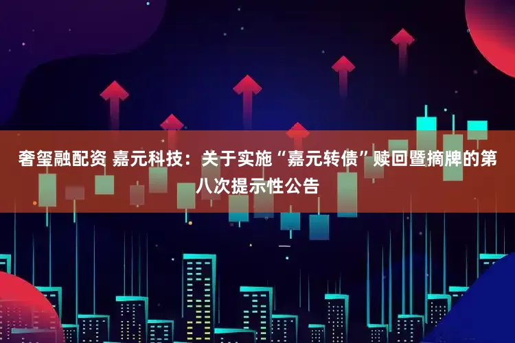 奢玺融配资 嘉元科技：关于实施“嘉元转债”赎回暨摘牌的第八次提示性公告